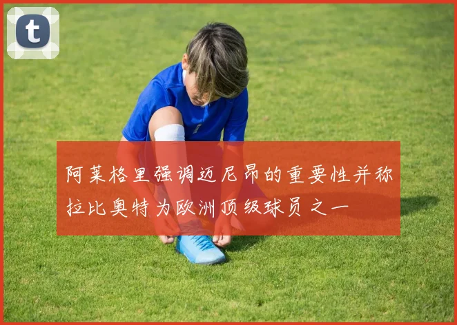 阿莱格里强调迈尼昂的重要性并称拉比奥特为欧洲顶级球员之一
