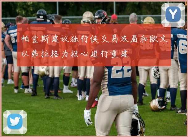 帕金斯建议独行侠交易浓眉和欧文以弗拉格为核心进行重建