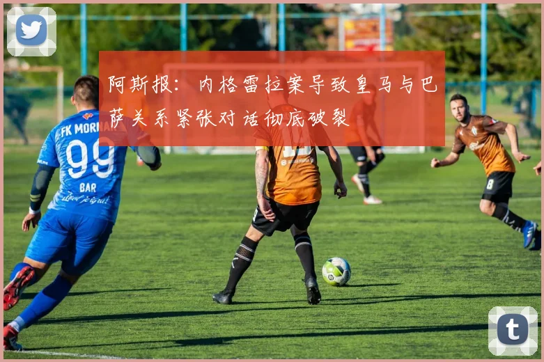 阿斯报：内格雷拉案导致皇马与巴萨关系紧张对话彻底破裂